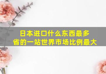 日本进口什么东西最多 省的一站世界市场比例最大